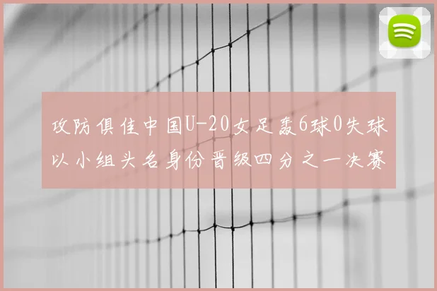 攻防俱佳中国U-20女足轰6球0失球以小组头名身份晋级四分之一决赛