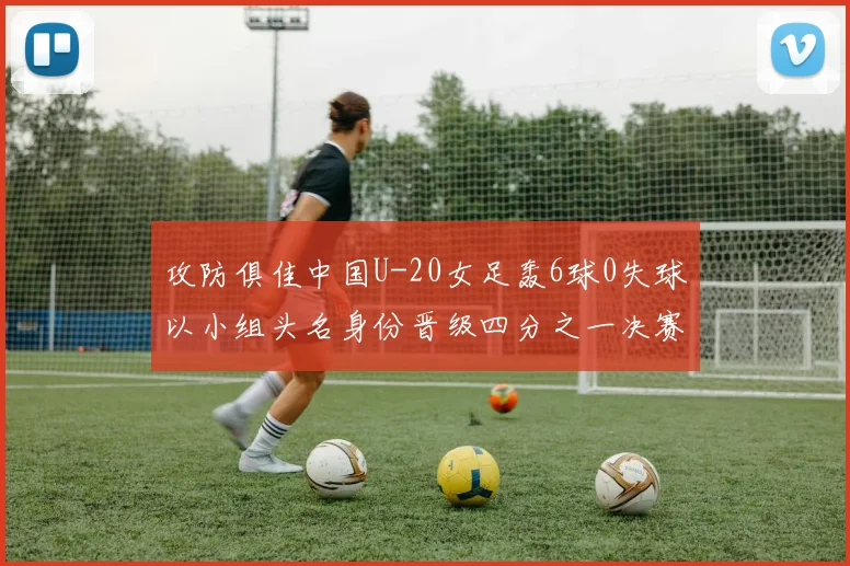 攻防俱佳中国U-20女足轰6球0失球以小组头名身份晋级四分之一决赛