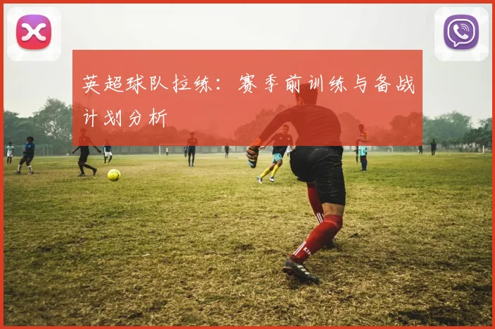 英超球队拉练：赛季前训练与备战计划分析